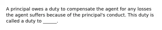 A principal owes a duty to compensate the agent for any losses the agent suffers because of the principal's conduct. This duty is called a duty to ______.