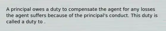 A principal owes a duty to compensate the agent for any losses the agent suffers because of the principal's conduct. This duty is called a duty to .