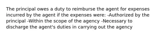 The principal owes a duty to reimburse the agent for expenses incurred by the agent if the expenses were: -Authorized by the principal -Within the scope of the agency -Necessary to discharge the agent's duties in carrying out the agency