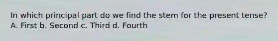 In which principal part do we find the stem for the present tense? A. First b. Second c. Third d. Fourth