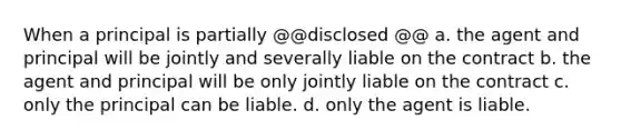 When a principal is partially @@disclosed @@ a. the agent and principal will be jointly and severally liable on the contract b. the agent and principal will be only jointly liable on the contract c. only the principal can be liable. d. only the agent is liable.