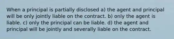 When a principal is partially disclosed a) the agent and principal will be only jointly liable on the contract. b) only the agent is liable. c) only the principal can be liable. d) the agent and principal will be jointly and severally liable on the contract.