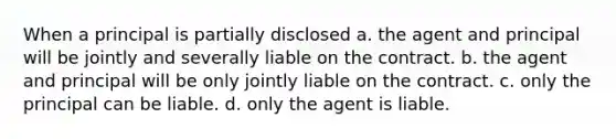 When a principal is partially disclosed a. the agent and principal will be jointly and severally liable on the contract. b. the agent and principal will be only jointly liable on the contract. c. only the principal can be liable. d. only the agent is liable.