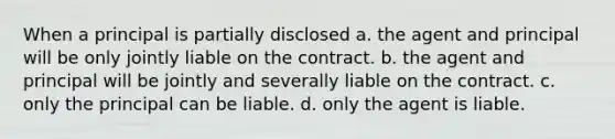 When a principal is partially disclosed a. the agent and principal will be only jointly liable on the contract. b. the agent and principal will be jointly and severally liable on the contract. c. only the principal can be liable. d. only the agent is liable.