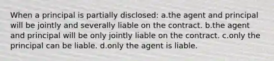 When a principal is partially disclosed: a.the agent and principal will be jointly and severally liable on the contract. b.the agent and principal will be only jointly liable on the contract. c.only the principal can be liable. d.only the agent is liable.