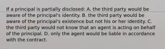 If a principal is partially disclosed: A. the third party would be aware of the principal's identity. B. the third party would be aware of the principal's existence but not his or her identity. C. the third party would not know that an agent is acting on behalf of the principal. D. only the agent would be liable in accordance with the contract.