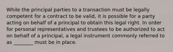 While the principal parties to a transaction must be legally competent for a contract to be valid, it is possible for a party acting on behalf of a principal to obtain this legal right. In order for personal representatives and trustees to be authorized to act on behalf of a principal, a legal instrument commonly referred to as ________ must be in place.