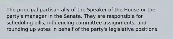 The principal partisan ally of the Speaker of the House or the party's manager in the Senate. They are responsible for scheduling bills, influencing committee assignments, and rounding up votes in behalf of the party's legislative positions.