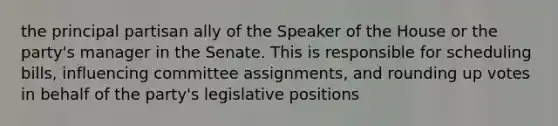 the principal partisan ally of the Speaker of the House or the party's manager in the Senate. This is responsible for scheduling bills, influencing committee assignments, and rounding up votes in behalf of the party's legislative positions