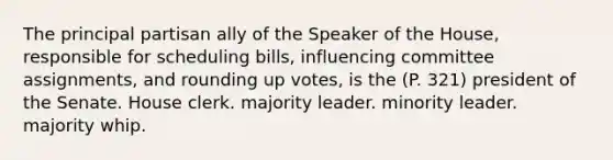 The principal partisan ally of the Speaker of the House, responsible for scheduling bills, influencing committee assignments, and rounding up votes, is the (P. 321) president of the Senate. House clerk. majority leader. minority leader. majority whip.