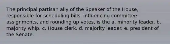 The principal partisan ally of the Speaker of the House, responsible for scheduling bills, influencing committee assignments, and rounding up votes, is the a. minority leader. b. majority whip. c. House clerk. d. majority leader. e. president of the Senate.