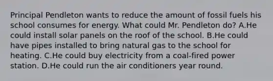 Principal Pendleton wants to reduce the amount of fossil fuels his school consumes for energy. What could Mr. Pendleton do? A.He could install solar panels on the roof of the school. B.He could have pipes installed to bring natural gas to the school for heating. C.He could buy electricity from a coal-fired power station. D.He could run the air conditioners year round.