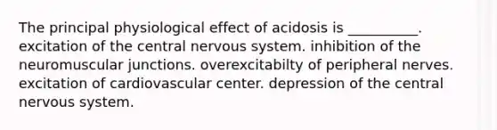 The principal physiological effect of acidosis is __________. excitation of the central <a href='https://www.questionai.com/knowledge/kThdVqrsqy-nervous-system' class='anchor-knowledge'>nervous system</a>. inhibition of the neuromuscular junctions. overexcitabilty of peripheral nerves. excitation of cardiovascular center. depression of the central nervous system.