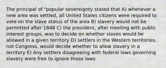 The principal of "popular sovereignty stated that A) whenever a new area was settled, all United States citizens were required to vote on the slave status of the area B) slavery would not be permitted after 1848 C) the president, after meeting with public interest groups, was to decide on whether slaves would be allowed in a given territory D) settlers in the Western territories, not Congress, would decide whether to allow slavery in a territory E) Any settlers disagreeing with federal laws governing slavery were free to ignore those laws