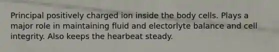 Principal positively charged ion inside the body cells. Plays a major role in maintaining fluid and electorlyte balance and cell integrity. Also keeps the hearbeat steady.