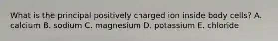 What is the principal positively charged ion inside body cells?​ A. ​calcium B. ​sodium C. ​magnesium D. ​potassium E. ​chloride