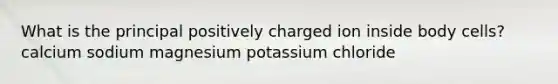 What is the principal positively charged ion inside body cells?​ ​calcium ​sodium ​magnesium ​potassium ​chloride