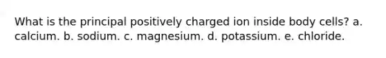 What is the principal positively charged ion inside body cells?​ a. calcium. b. sodium. c. magnesium. d. potassium. e. chloride.