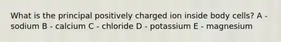 What is the principal positively charged ion inside body cells? A - sodium B - calcium C - chloride D - potassium E - magnesium