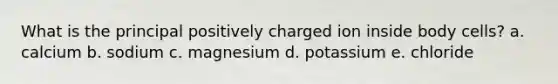 What is the principal positively charged ion inside body cells? a. calcium b. sodium c. magnesium d. potassium e. chloride