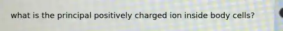 what is the principal positively charged ion inside body cells?