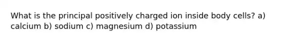 What is the principal positively charged ion inside body cells? a) calcium b) sodium c) magnesium d) potassium