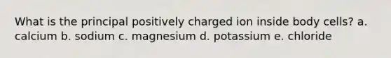 What is the principal positively charged ion inside body cells? a. calcium ​b. sodium ​c. magnesium ​d. potassium ​e. chloride