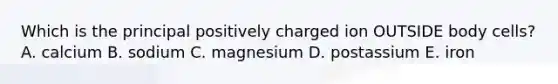 Which is the principal positively charged ion OUTSIDE body cells? A. calcium B. sodium C. magnesium D. postassium E. iron