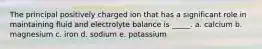 The principal positively charged ion that has a significant role in maintaining fluid and electrolyte balance is _____. a. calcium b. magnesium c. iron d. sodium e. potassium