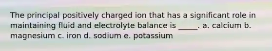 The principal positively charged ion that has a significant role in maintaining fluid and electrolyte balance is _____. a. calcium b. magnesium c. iron d. sodium e. potassium