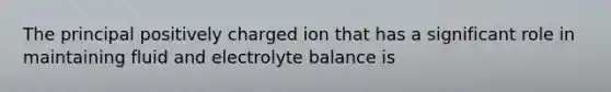 The principal positively charged ion that has a significant role in maintaining fluid and electrolyte balance is