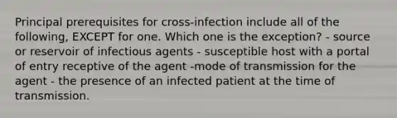 Principal prerequisites for cross-infection include all of the following, EXCEPT for one. Which one is the exception? - source or reservoir of infectious agents - susceptible host with a portal of entry receptive of the agent -mode of transmission for the agent - the presence of an infected patient at the time of transmission.