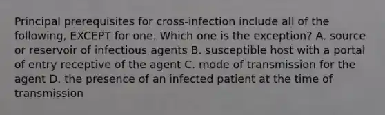 Principal prerequisites for cross-infection include all of the following, EXCEPT for one. Which one is the exception? A. source or reservoir of infectious agents B. susceptible host with a portal of entry receptive of the agent C. mode of transmission for the agent D. the presence of an infected patient at the time of transmission