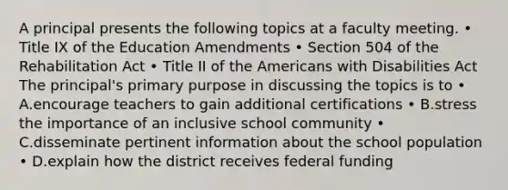 A principal presents the following topics at a faculty meeting. • Title IX of the Education Amendments • Section 504 of the Rehabilitation Act • Title II of <a href='https://www.questionai.com/knowledge/keiVE7hxWY-the-american' class='anchor-knowledge'>the american</a>s with Disabilities Act The principal's primary purpose in discussing the topics is to • A.encourage teachers to gain additional certifications • B.stress the importance of an inclusive school community • C.disseminate pertinent information about the school population • D.explain how the district receives federal funding