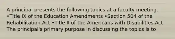 A principal presents the following topics at a faculty meeting. •Title IX of the Education Amendments •Section 504 of the Rehabilitation Act •Title II of the Americans with Disabilities Act The principal's primary purpose in discussing the topics is to