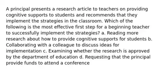 A principal presents a research article to teachers on providing cognitive supports to students and recommends that they implement the strategies in the classroom. Which of the following is the most effective first step for a beginning teacher to successfully implement the strategies? a. Reading more research about how to provide cognitive supports for students b. Collaborating with a colleague to discuss ideas for implementation c. Examining whether the research is approved by the department of education d. Requesting that the principal provide funds to attend a conference