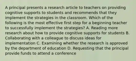 A principal presents a research article to teachers on providing cognitive supports to students and recommends that they implement the strategies in the classroom. Which of the following is the most effective first step for a beginning teacher to successfully implement the strategies? A. Reading more research about how to provide cognitive supports for students B. Collaborating with a colleague to discuss ideas for implementation C. Examining whether the research is approved by the department of education D. Requesting that the principal provide funds to attend a conference