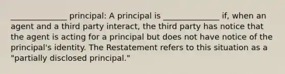 ______________ principal: A principal is ______________ if, when an agent and a third party interact, the third party has notice that the agent is acting for a principal but does not have notice of the principal's identity. The Restatement refers to this situation as a "partially disclosed principal."