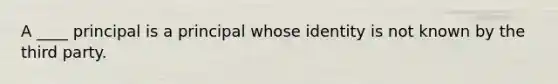 A ____ principal is a principal whose identity is not known by the third party.