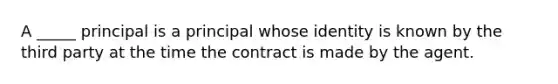 A _____ principal is a principal whose identity is known by the third party at the time the contract is made by the agent.