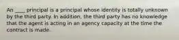 An ____ principal is a principal whose identity is totally unknown by the third party. In addition, the third party has no knowledge that the agent is acting in an agency capacity at the time the contract is made.