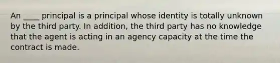 An ____ principal is a principal whose identity is totally unknown by the third party. In addition, the third party has no knowledge that the agent is acting in an agency capacity at the time the contract is made.