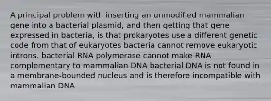 A principal problem with inserting an unmodified mammalian gene into a bacterial plasmid, and then getting that gene expressed in bacteria, is that prokaryotes use a different genetic code from that of eukaryotes bacteria cannot remove eukaryotic introns. bacterial RNA polymerase cannot make RNA complementary to mammalian DNA bacterial DNA is not found in a membrane-bounded nucleus and is therefore incompatible with mammalian DNA