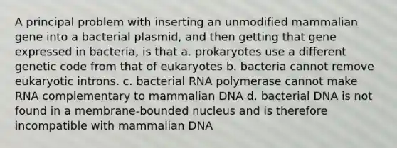 A principal problem with inserting an unmodified mammalian gene into a bacterial plasmid, and then getting that gene expressed in bacteria, is that a. prokaryotes use a different genetic code from that of eukaryotes b. bacteria cannot remove eukaryotic introns. c. bacterial RNA polymerase cannot make RNA complementary to mammalian DNA d. bacterial DNA is not found in a membrane-bounded nucleus and is therefore incompatible with mammalian DNA