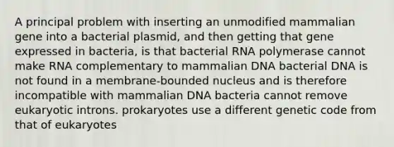 A principal problem with inserting an unmodified mammalian gene into a bacterial plasmid, and then getting that gene expressed in bacteria, is that bacterial RNA polymerase cannot make RNA complementary to mammalian DNA bacterial DNA is not found in a membrane-bounded nucleus and is therefore incompatible with mammalian DNA bacteria cannot remove eukaryotic introns. prokaryotes use a different genetic code from that of eukaryotes