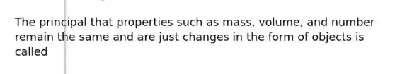 The principal that properties such as mass, volume, and number remain the same and are just changes in the form of objects is called