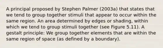 A principal proposed by Stephen Palmer (2003a) that states that we tend to group together stimuli that appear to occur within the same region. An area determined by edges or shading, within which we tend to group stimuli together (see Figure 5.11). A gestalt principle: We group together elements that are within the same region of space (as defined by a boundary).