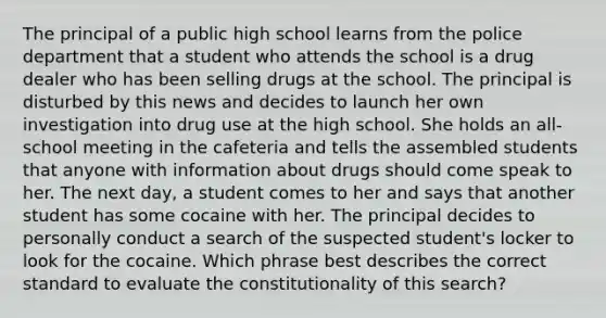 The principal of a public high school learns from the police department that a student who attends the school is a drug dealer who has been selling drugs at the school. The principal is disturbed by this news and decides to launch her own investigation into drug use at the high school. She holds an all-school meeting in the cafeteria and tells the assembled students that anyone with information about drugs should come speak to her. The next day, a student comes to her and says that another student has some cocaine with her. The principal decides to personally conduct a search of the suspected student's locker to look for the cocaine. Which phrase best describes the correct standard to evaluate the constitutionality of this search?