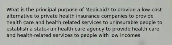 What is the principal purpose of Medicaid? to provide a low-cost alternative to private health insurance companies to provide health care and health-related services to uninsurable people to establish a state-run health care agency to provide health care and health-related services to people with low incomes