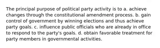 The principal purpose of political party activity is to a. achieve changes through the constitutional amendment process. b. gain control of government by winning elections and thus achieve party goals. c. influence public officials who are already in office to respond to the party's goals. d. obtain favorable treatment for party members in governmental activities.